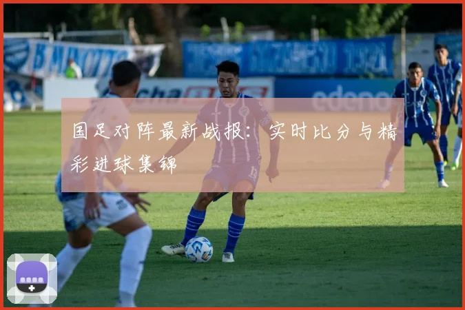 国足对阵最新战报：实时比分与精彩进球集锦