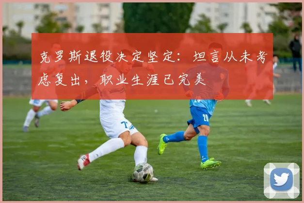 克罗斯退役决定坚定：坦言从未考虑复出，职业生涯已完美
