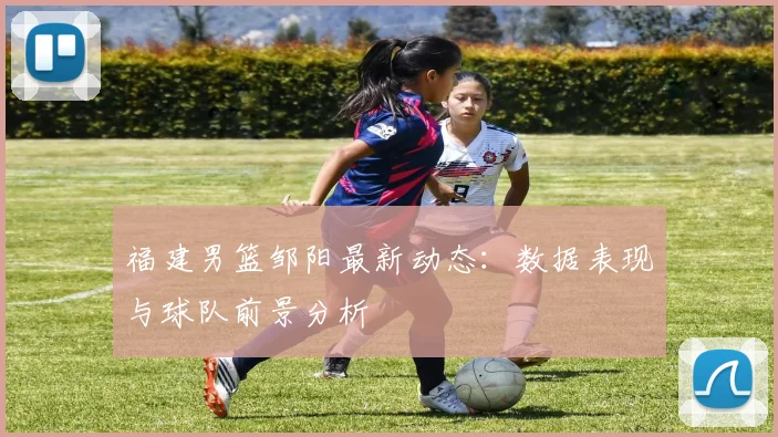 福建男篮邹阳最新动态：数据表现与球队前景分析