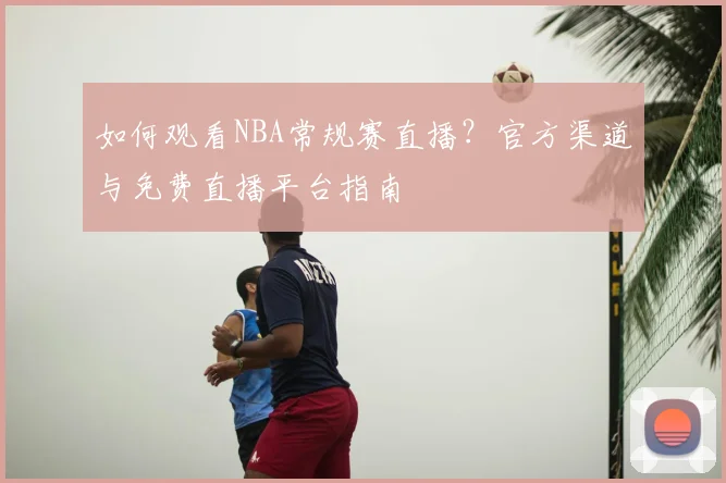 如何观看NBA常规赛直播？官方渠道与免费直播平台指南
