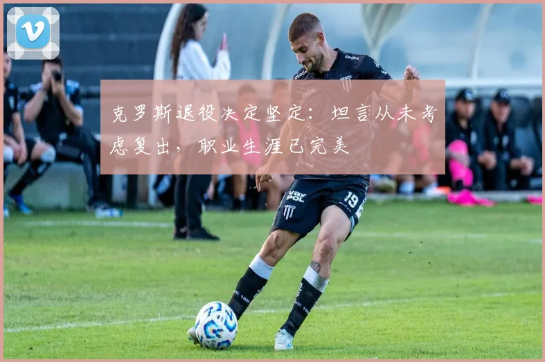 克罗斯退役决定坚定：坦言从未考虑复出，职业生涯已完美