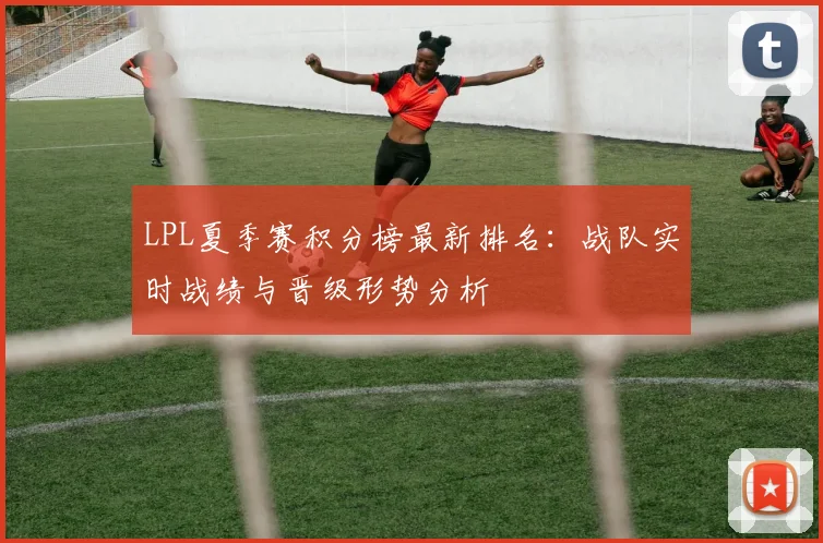LPL夏季赛积分榜最新排名：战队实时战绩与晋级形势分析