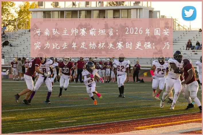 河南队主帅赛前坦言：2026年国安实力比去年足协杯决赛时更强；乃比江确认因伤缺席，球队如何应对？