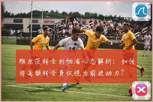 维尔茨转会利物浦心态解析：如何将高额转会费仅视为前进动力？