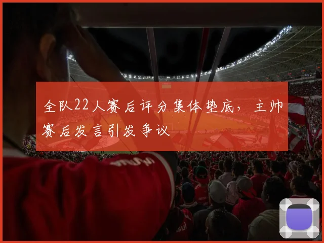 全队22人赛后评分集体垫底,主帅赛后发言引发争议