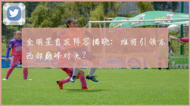 全明星首发阵容揭晓：谁将引领东西部巅峰对决？