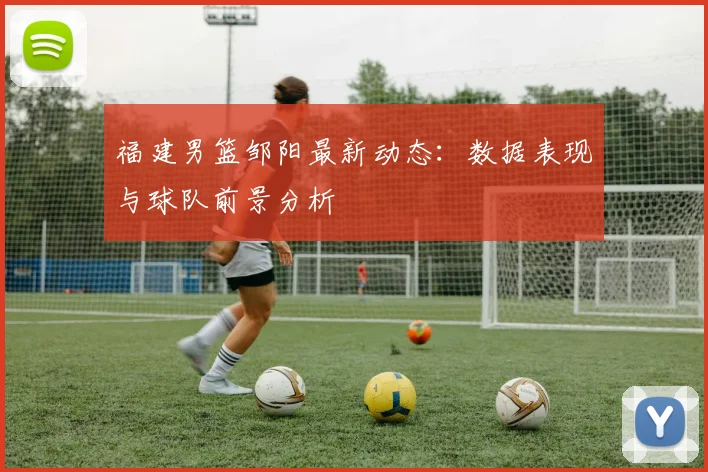 福建男篮邹阳最新动态：数据表现与球队前景分析