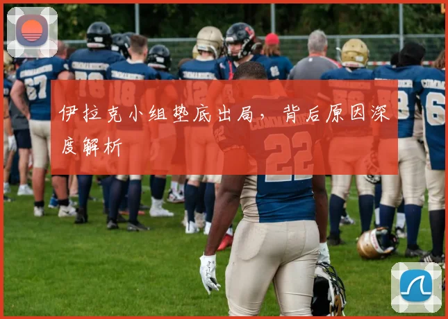 伊拉克小组垫底出局，背后原因深度解析