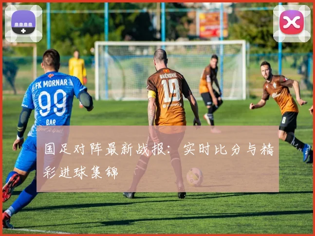 国足对阵最新战报：实时比分与精彩进球集锦
