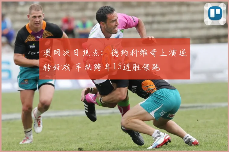 澳网次日焦点：德约科维奇上演逆转好戏 辛纳跨年15连胜领跑
