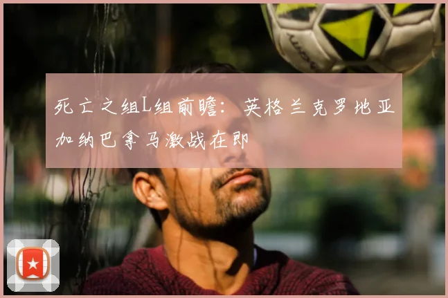 死亡之组L组前瞻：英格兰克罗地亚加纳巴拿马激战在即