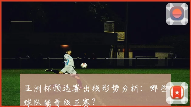 亚洲杯预选赛出线形势分析：哪些球队能晋级正赛？