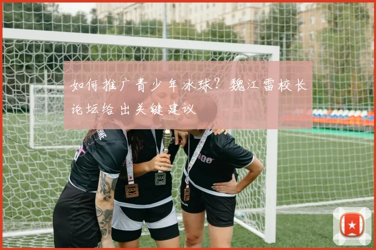 如何推广青少年冰球？魏江雷校长论坛给出关键建议